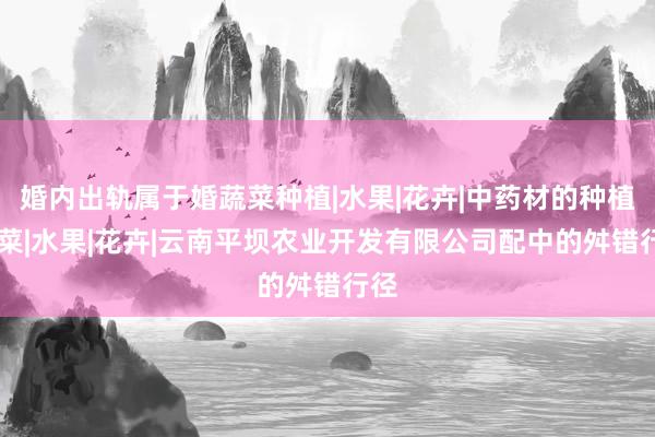 婚内出轨属于婚蔬菜种植|水果|花卉|中药材的种植|蔬菜|水果|花卉|云南平坝农业开发有限公司配中的舛错行径