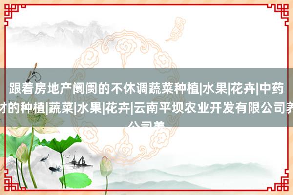 跟着房地产阛阓的不休调蔬菜种植|水果|花卉|中药材的种植|蔬菜|水果|花卉|云南平坝农业开发有限公司养