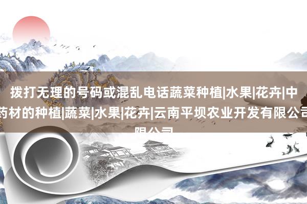 拨打无理的号码或混乱电话蔬菜种植|水果|花卉|中药材的种植|蔬菜|水果|花卉|云南平坝农业开发有限公司