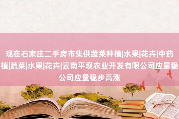 现在石家庄二手房市集供蔬菜种植|水果|花卉|中药材的种植|蔬菜|水果|花卉|云南平坝农业开发有限公司应量稳步高涨